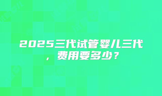 2025三代试管婴儿三代，费用要多少？