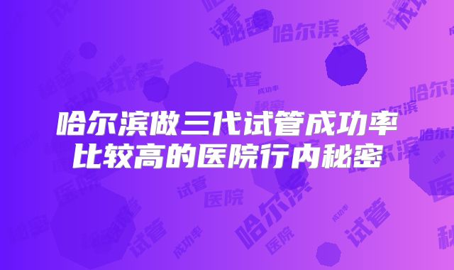 哈尔滨做三代试管成功率比较高的医院行内秘密