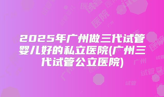 2025年广州做三代试管婴儿好的私立医院(广州三代试管公立医院)
