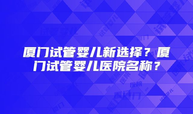 厦门试管婴儿新选择？厦门试管婴儿医院名称？