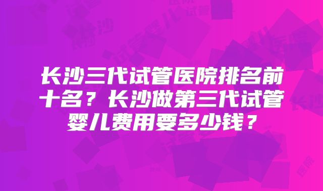 长沙三代试管医院排名前十名?长沙做第三代试管婴儿费用要多少钱?