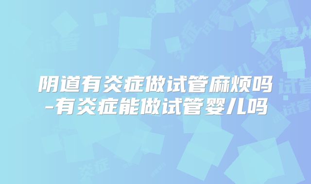 阴道有炎症做试管麻烦吗-有炎症能做试管婴儿吗