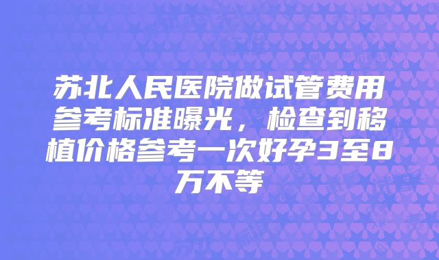 苏北人民医院做试管费用参考标准曝光，检查到移植价格参考一次好孕3至8万不等