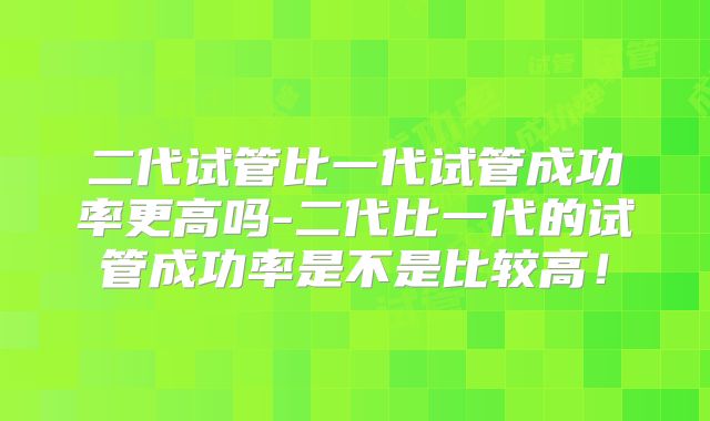 二代试管比一代试管成功率更高吗-二代比一代的试管成功率是不是比较高！