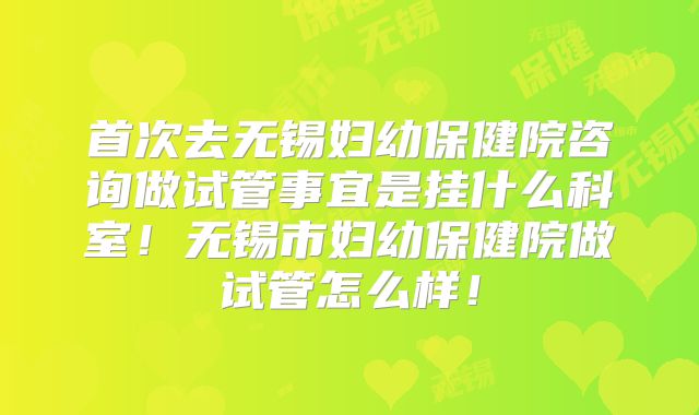 首次去无锡妇幼保健院咨询做试管事宜是挂什么科室!无锡市妇幼保健院做试管怎么样!