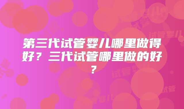 第三代试管婴儿哪里做得好？三代试管哪里做的好？