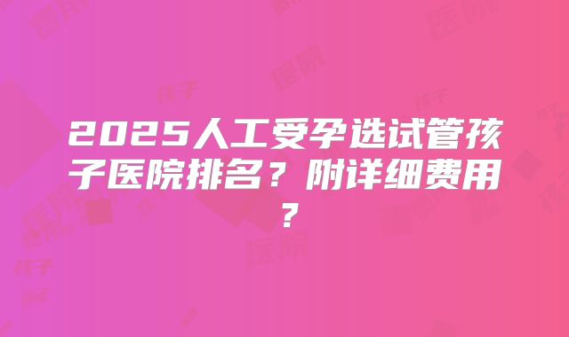 2025人工受孕选试管孩子医院排名？附详细费用？