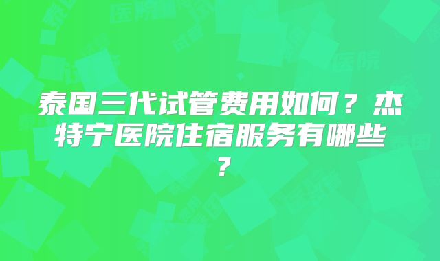 泰国三代试管费用如何？杰特宁医院住宿服务有哪些？