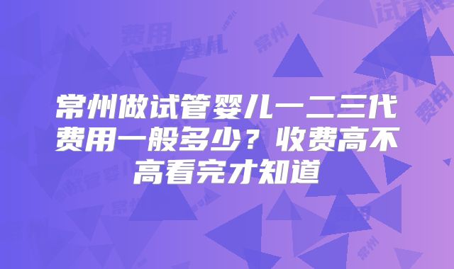 常州做试管婴儿一二三代费用一般多少？收费高不高看完才知道