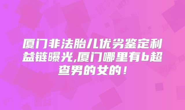 厦门非法胎儿优劣鉴定利益链曝光,厦门哪里有b超查男的女的!