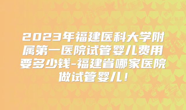 2023年福建医科大学附属第一医院试管婴儿费用要多少钱-福建省哪家医院做试管婴儿!