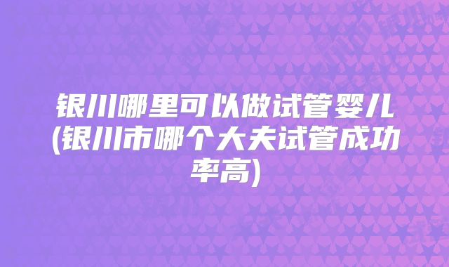 银川哪里可以做试管婴儿(银川市哪个大夫试管成功率高)