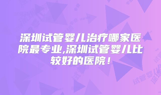 深圳试管婴儿治疗哪家医院最专业,深圳试管婴儿比较好的医院！
