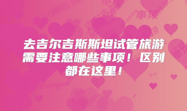 去吉尔吉斯斯坦试管旅游需要注意哪些事项!区别都在这里!