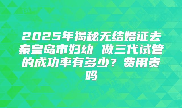 2025年揭秘无结婚证去秦皇岛市妇幼 做三代试管的成功率有多少?费用贵吗