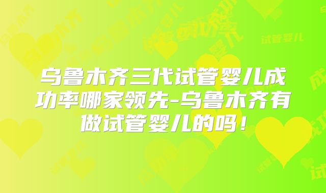 乌鲁木齐三代试管婴儿成功率哪家领先-乌鲁木齐有做试管婴儿的吗!