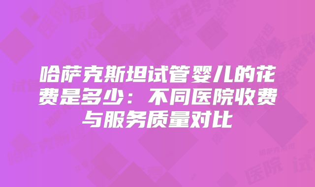哈萨克斯坦试管婴儿的花费是多少:不同医院收费与服务质量对比