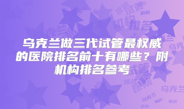 乌克兰做三代试管最权威的医院排名前十有哪些？附机构排名参考