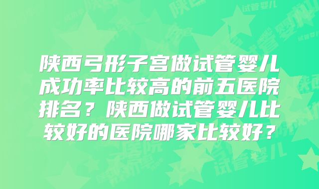 陕西弓形子宫做试管婴儿成功率比较高的前五医院排名？陕西做试管婴儿比较好的医院哪家比较好？