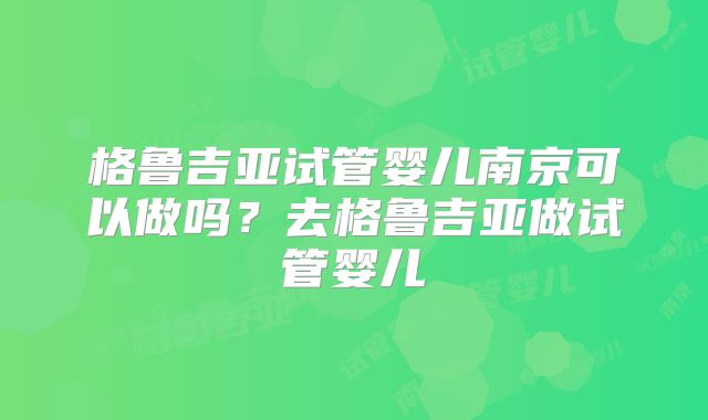 格鲁吉亚试管婴儿南京可以做吗？去格鲁吉亚做试管婴儿