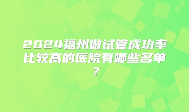 2024福州做试管成功率比较高的医院有哪些名单？