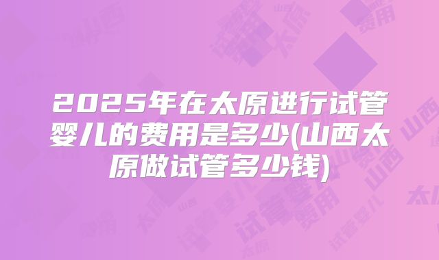 2025年在太原进行试管婴儿的费用是多少(山西太原做试管多少钱)