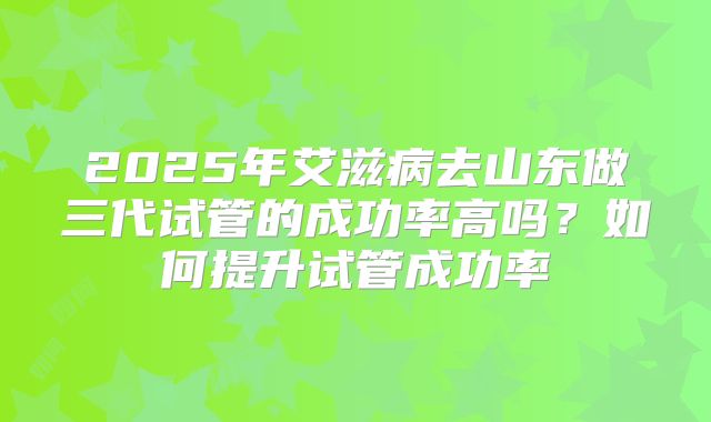 2025年艾滋病去山东做三代试管的成功率高吗?如何提升试管成功率