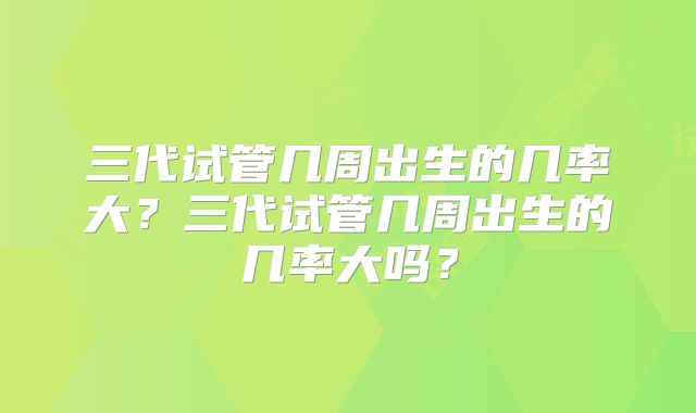 三代试管几周出生的几率大?三代试管几周出生的几率大吗?