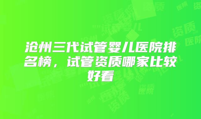 沧州三代试管婴儿医院排名榜，试管资质哪家比较好看