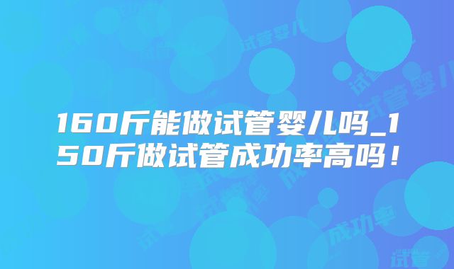 160斤能做试管婴儿吗_150斤做试管成功率高吗！