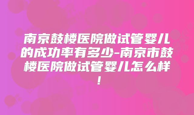 南京鼓楼医院做试管婴儿的成功率有多少-南京市鼓楼医院做试管婴儿怎么样！