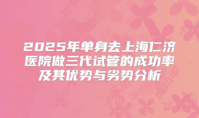 2025年单身去上海仁济医院做三代试管的成功率及其优势与劣势分析