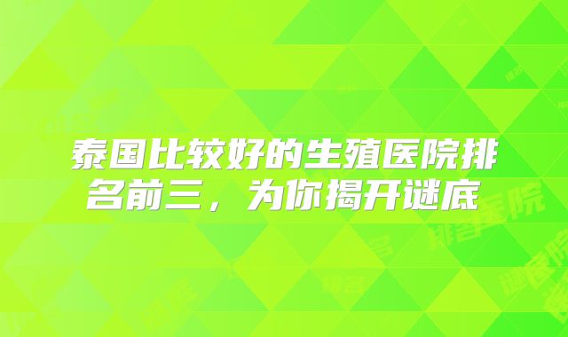 泰国比较好的生殖医院排名前三,为你揭开谜底