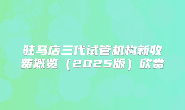 驻马店三代试管机构新收费概览(2025版)欣赏