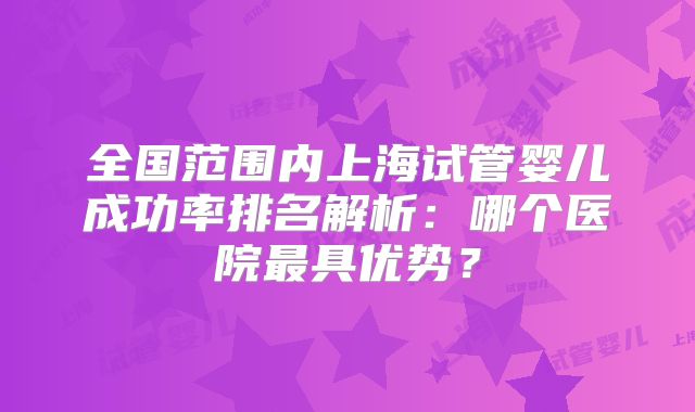 全国范围内上海试管婴儿成功率排名解析:哪个医院最具优势?