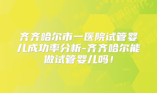 齐齐哈尔市一医院试管婴儿成功率分析-齐齐哈尔能做试管婴儿吗!