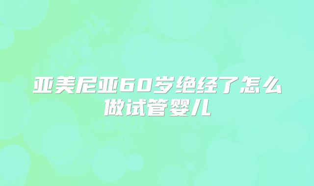 亚美尼亚60岁绝经了怎么做试管婴儿