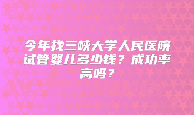 今年找三峡大学人民医院试管婴儿多少钱？成功率高吗？