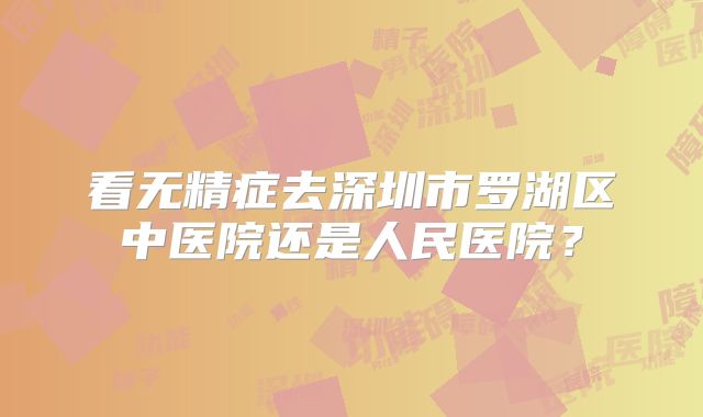 看无精症去深圳市罗湖区中医院还是人民医院？