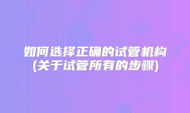 如何选择正确的试管机构(关于试管所有的步骤)