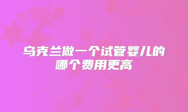 乌克兰做一个试管婴儿的哪个费用更高