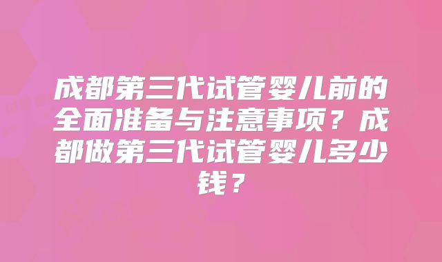 成都第三代试管婴儿前的全面准备与注意事项?成都做第三代试管婴儿多少钱?
