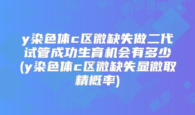 y染色体c区微缺失做二代试管成功生育机会有多少(y染色体c区微缺失显微取精概率)
