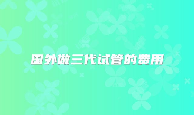 国外做三代试管的费用