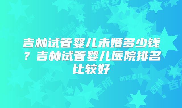 吉林试管婴儿未婚多少钱?吉林试管婴儿医院排名比较好