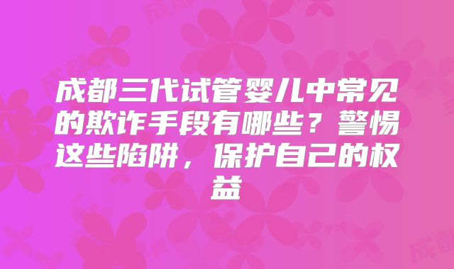 成都三代试管婴儿中常见的欺诈手段有哪些？警惕这些陷阱，保护自己的权益