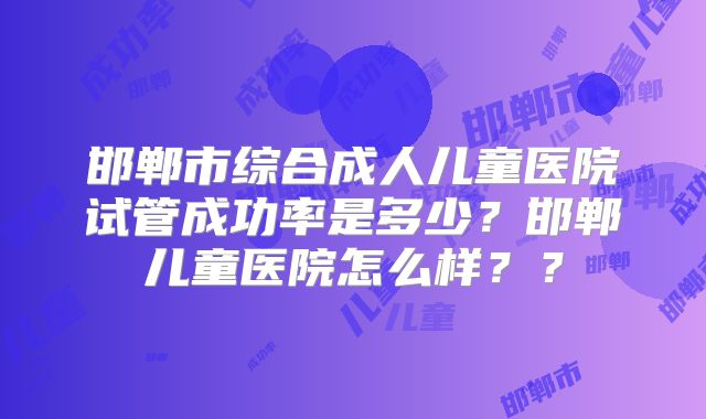 邯郸市综合成人儿童医院试管成功率是多少？邯郸儿童医院怎么样？？