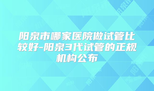 阳泉市哪家医院做试管比较好-阳泉3代试管的正规机构公布