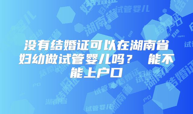 没有结婚证可以在湖南省妇幼做试管婴儿吗? 能不能上户口
