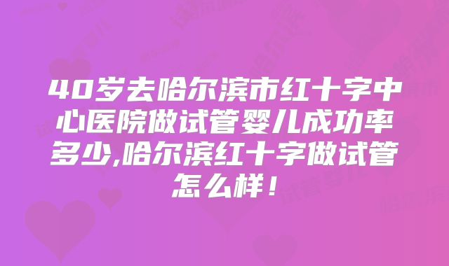 40岁去哈尔滨市红十字中心医院做试管婴儿成功率多少,哈尔滨红十字做试管怎么样!